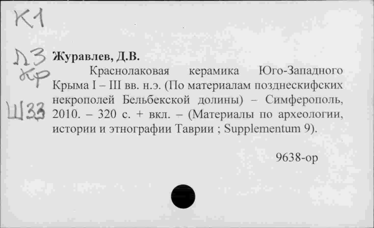 ﻿Kd
J/' Журавлев, Д.В.
Краснолаковая керамика Юго-Западного
• Крыма I - III вв. н.э. (По материалам позднескифских , , ,, некрополей Бельбекской долины) - Симферополь, 2010. - 320 с. + вкл. - (Материалы по археологии, истории и этнографии Таврии ; Suppiementum 9).
9638-ор